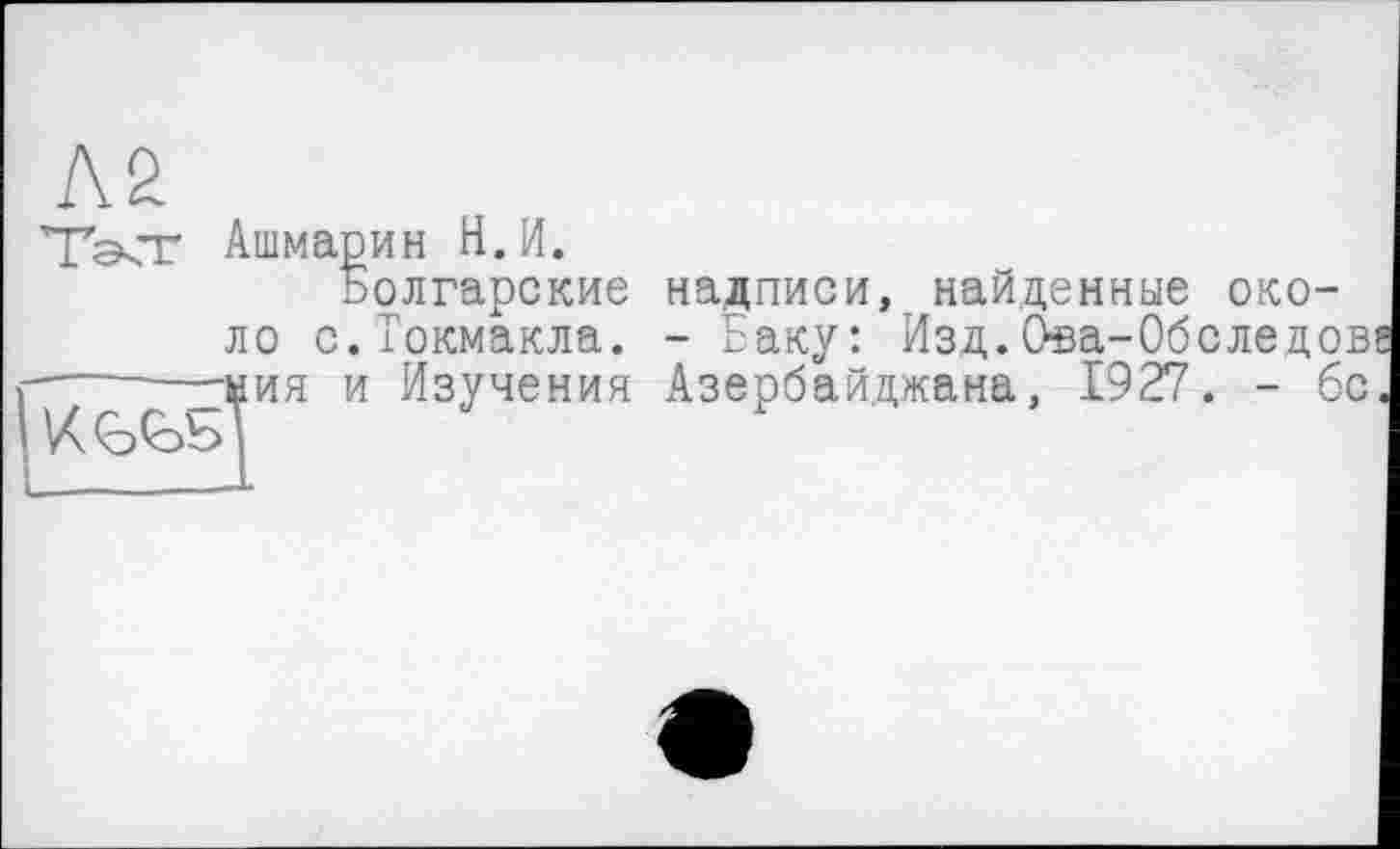 ﻿ТачТ Ашмарин Н.И.
Болгарские надписи, найденные около с.Токмакла. - Баку: Изд.Ова-Обследов«
■----—ми я и Изучения Азербайджана, 1927. - бс.